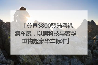 尊界S800登陆粤港澳车展，以黑科技与奢华重构超豪华车标准