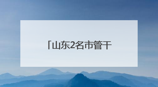 山东2名市管干部新职明确，此前同日公示拟履新