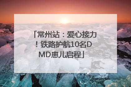 常州站：爱心接力！铁路护航10名DMD患儿启程