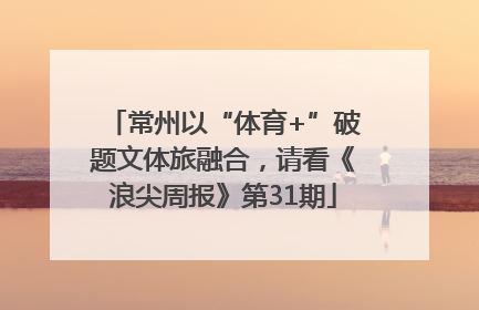 常州以“体育+”破题文体旅融合，请看《浪尖周报》第31期