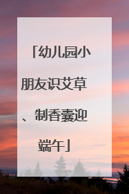 幼儿园小朋友识艾草、制香囊迎端午