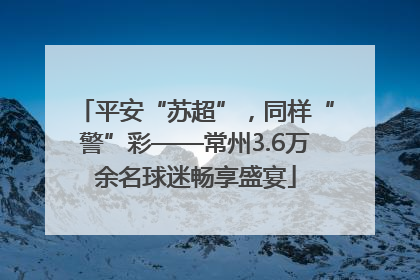 平安“苏超”，同样“警”彩——常州3.6万余名球迷畅享盛宴