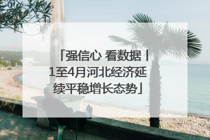 强信心 看数据丨1至4月河北经济延续平稳增长态势