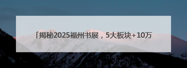 揭秘2025福州书展，5大板块+10万册好书！今夏不容错过的“阅读狂欢”！