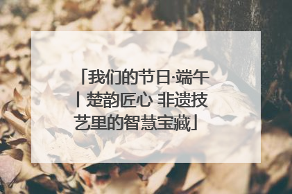 我们的节日·端午丨楚韵匠心 非遗技艺里的智慧宝藏