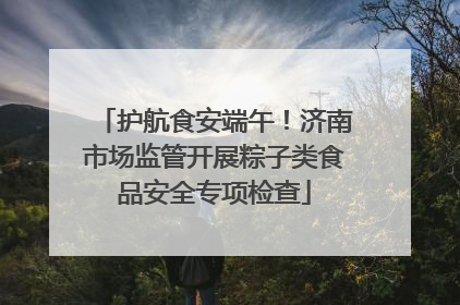 护航食安端午！济南市场监管开展粽子类食品安全专项检查