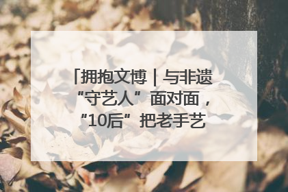 拥抱文博｜与非遗“守艺人”面对面，“10后”把老手艺玩出“潮”花样