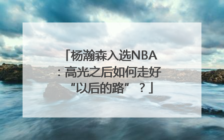 杨瀚森入选NBA：高光之后如何走好“以后的路”？