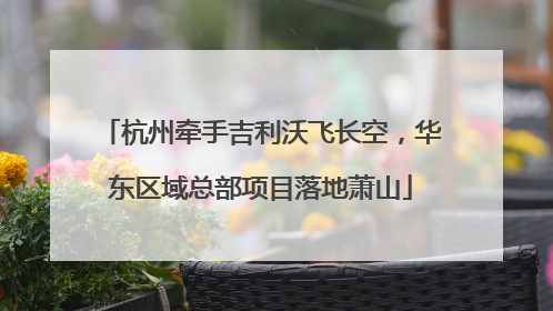 杭州牵手吉利沃飞长空，华东区域总部项目落地萧山