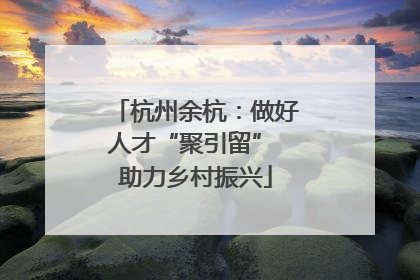 杭州余杭：做好人才“聚引留” 助力乡村振兴