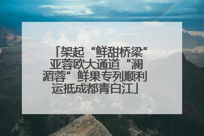 架起“鲜甜桥梁” 亚蓉欧大通道“澜湄蓉”鲜果专列顺利运抵成都青白江