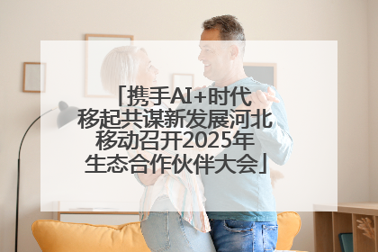 携手AI+时代 移起共谋新发展河北移动召开2025年生态合作伙伴大会
