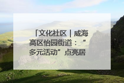 文化社区｜威海高区怡园街道：“多元活动”点亮居民“多彩生活”