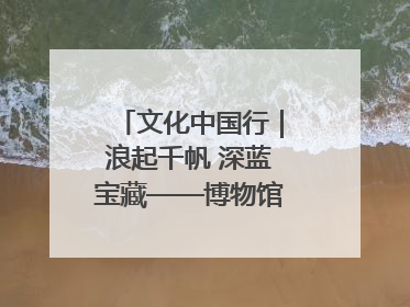 文化中国行｜浪起千帆 深蓝宝藏——博物馆里的海丝遗珍