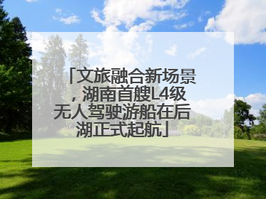 文旅融合新场景，湖南首艘L4级无人驾驶游船在后湖正式起航