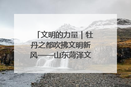 文明的力量｜牡丹之都吹拂文明新风——山东菏泽文明创建一线见闻