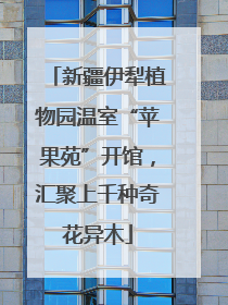 新疆伊犁植物园温室“苹果苑”开馆，汇聚上千种奇花异木