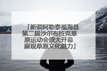 新疆阿勒泰福海县第二届沙尔布拉克草原运动会盛大开幕 展现草原文化魅力