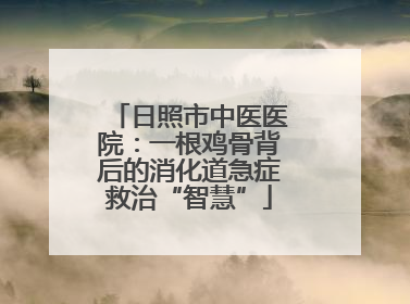 日照市中医医院：一根鸡骨背后的消化道急症救治“智慧”