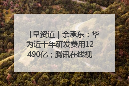 早资道｜余承东：华为近十年研发费用12490亿；腾讯在线视频重大组织调整