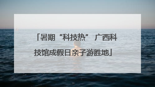 暑期“科技热” 广西科技馆成假日亲子游胜地