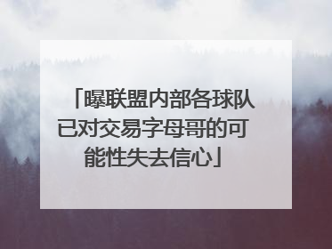 曝联盟内部各球队已对交易字母哥的可能性失去信心