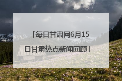 每日甘肃网6月15日甘肃热点新闻回顾