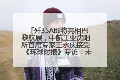 歼35A即将亮相巴黎航展，中航工业沈阳所首席专家王永庆接受《环球时报》专访：未来数量可以有很多
