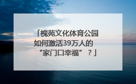 槐苑文化体育公园如何激活39万人的“家门口幸福”？