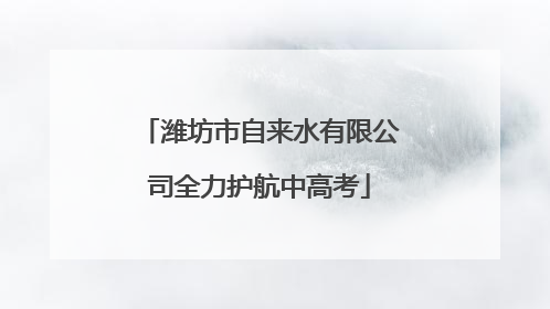 潍坊市自来水有限公司全力护航中高考