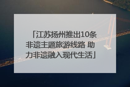 江苏扬州推出10条非遗主题旅游线路 助力非遗融入现代生活