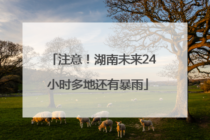 注意！湖南未来24小时多地还有暴雨