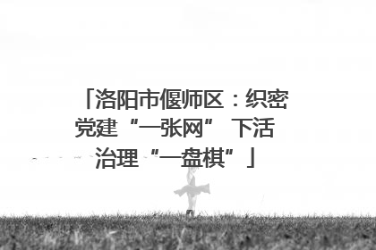 洛阳市偃师区：织密党建“一张网” 下活治理“一盘棋”