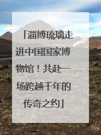淄博琉璃走进中国国家博物馆！共赴一场跨越千年的传奇之约