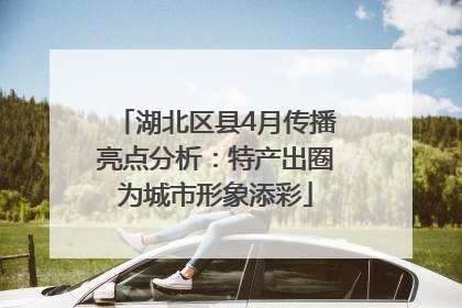 湖北区县4月传播亮点分析：特产出圈为城市形象添彩