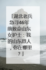 湖北老兵急寻46年前救命山东女护士：我的山东恩人，你在哪里？