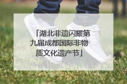 湖北非遗闪耀第九届成都国际非物质文化遗产节