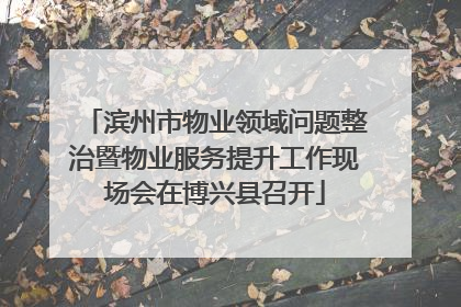 滨州市物业领域问题整治暨物业服务提升工作现场会在博兴县召开