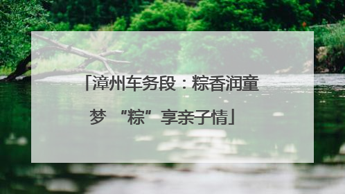 漳州车务段：粽香润童梦 “粽”享亲子情