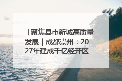 聚焦县市新城高质量发展｜成都崇州：2027年建成千亿经开区、2029年GDP突破750亿元