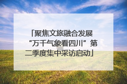 聚焦文旅融合发展 “万千气象看四川”第二季度集中采访启动