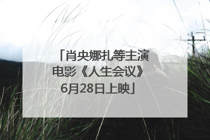 肖央娜扎等主演电影《人生会议》6月28日上映