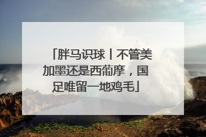 胖马识球丨不管美加墨还是西葡摩，国足唯留一地鸡毛