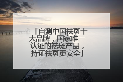 自测中国祛斑十大品牌，国家唯一认证的祛斑产品，持证祛斑更安全