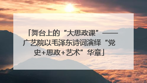 舞台上的“大思政课”——广艺院以毛泽东诗词演绎“党史+思政+艺术”华章