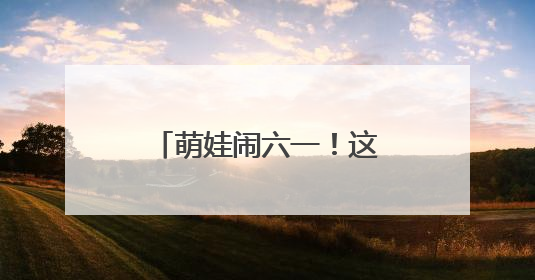 萌娃闹六一！这场活动把传统文化玩“活”了