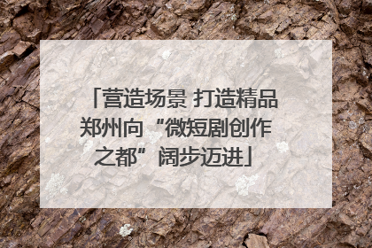 营造场景 打造精品 郑州向“微短剧创作之都”阔步迈进