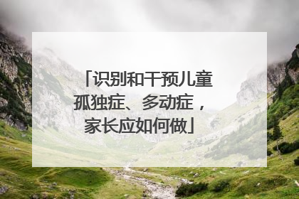 识别和干预儿童孤独症、多动症，家长应如何做