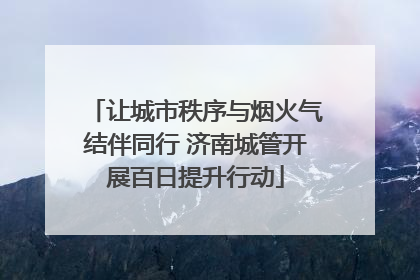 让城市秩序与烟火气结伴同行 济南城管开展百日提升行动