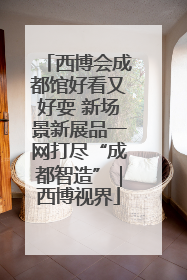 西博会成都馆好看又好耍 新场景新展品一网打尽“成都智造”｜西博视界